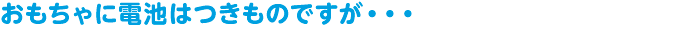 おもちゃに電池はつきものですが・・・