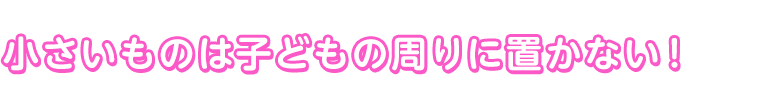 小さいものは子どもの周りに置かない！