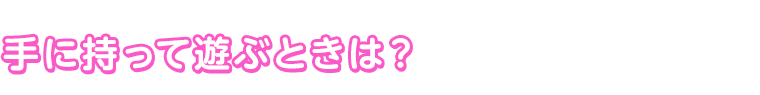 手に持って遊ぶときは？