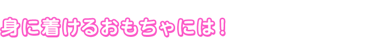 身に着けるおもちゃには！