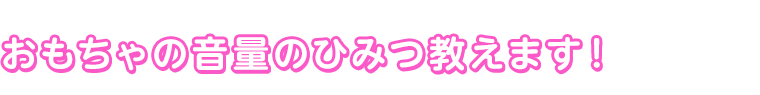 おもちゃの音量のひみつ教えます！