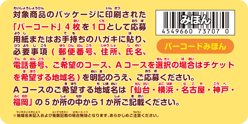 対象商品のパッケージに印刷された「バーコード」4枚を1口として応募用紙またはお手持ちのハガキに貼り、必要事項(郵便番号、住所、氏名、電話番号、ご希望のコース、Aコースを選択の場合はチケットを希望する地域名)を明記の上、ご応募ください。