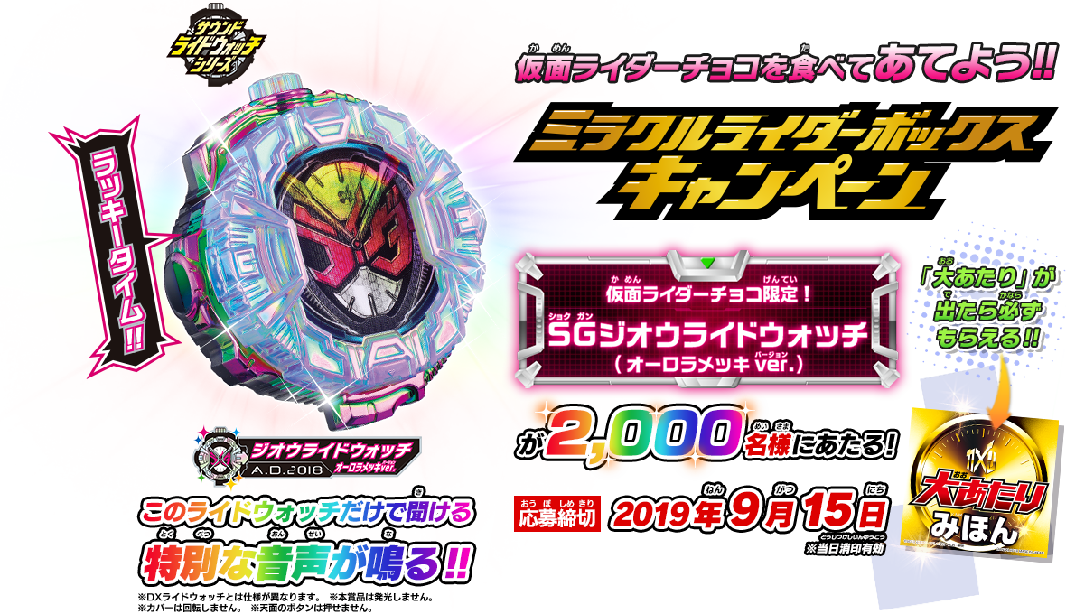 仮面ライダーチョコを食べてあてよう!! ミラクルライダーボックスキャンペーン 仮面ライダーチョコ限定 SGジオウライドウォッチ(オーロラメッキver.)が2,000名様に当たる! このライドウォッチだけで聞ける特別な音声が鳴る!! ※本賞品は発光しません。
※カバーは回転しません。 ※天面のボタンは押せません。 「大あたり」が出たら必ずもらえる!! 応募締切：2019年9月15日 ※当日消印有効