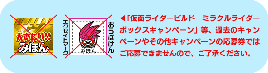 ︎「仮面ライダービルド ミラクルライダーボックスキャンペーン」等、過去のキャンペーンやその他キャンペーンの応募券ではご応募できませんので、ご了承ください。