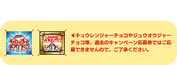 キュウレンジャーチョコやジュウオウジャーチョコ等、過去のキャンペーン応募券ではご応募できませんので、ご了承ください。