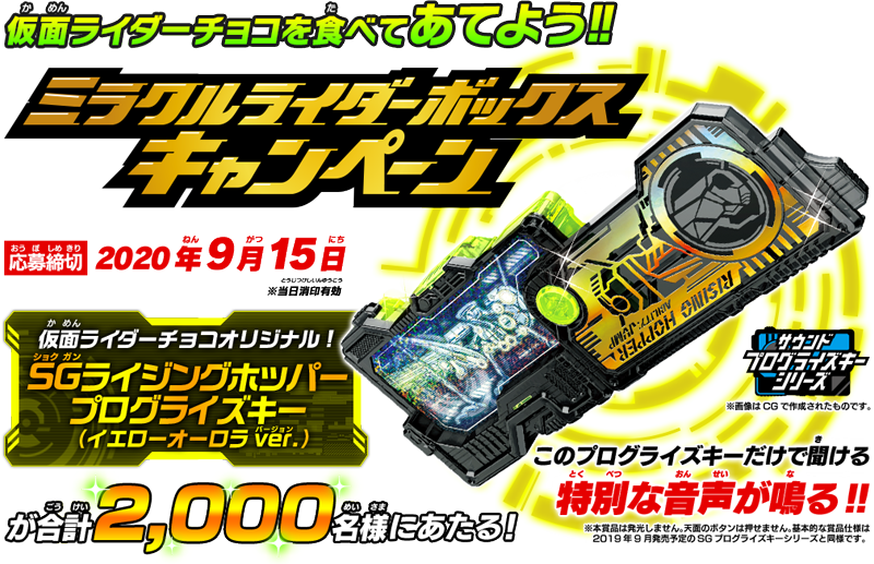 仮面ライダーチョコを食べてあてよう!! ミラクルライダーボックスキャンペーン 応募締切：2020年9月15日 ※当日消印有効 仮面ライダーチョコオリジナル！ SGライジングホッパープログライズキー(イエローオーロラver.)が合計2,000名様に当たる! このプログライズキーだけで聞ける特別な音声が鳴る！！