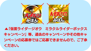 ︎「仮面ライダージオウ　ミラクルライダーボックスキャンペーン」等、過去のキャンペーンやその他キャンペーンの応募券ではご応募できませんので、ご了承ください。