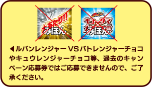 ルパンレンジャーVSパトレンジャーチョコやキュウレンジャーチョコ等、過去のキャンペーン応募券ではご応募できませんので、ご了承ください。