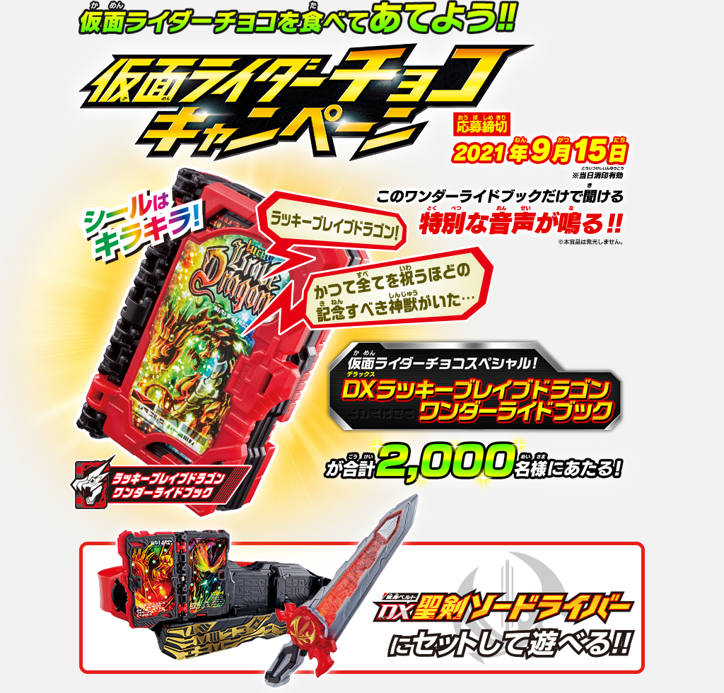 仮面ライダーチョコを食べてあてよう!! 仮面ライダーチョコキャンペーン 応募締切：2021年9月15日 ※当日消印有効 仮面ライダーチョコスペシャル！ DXラッキーブレイブドラゴン ワンダーライドブックが合計2,000名様にあたる! このワンダーライドブックだけで聞ける特別な音声が鳴る!! DX聖剣そードライバーにセットして遊べる!!