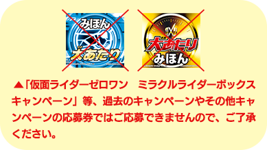 ︎「仮面ライダーゼロワン　ミラクルライダーボックスキャンペーン」等、過去のキャンペーンやその他キャンペーンの応募券ではご応募できませんので、ご了承ください。