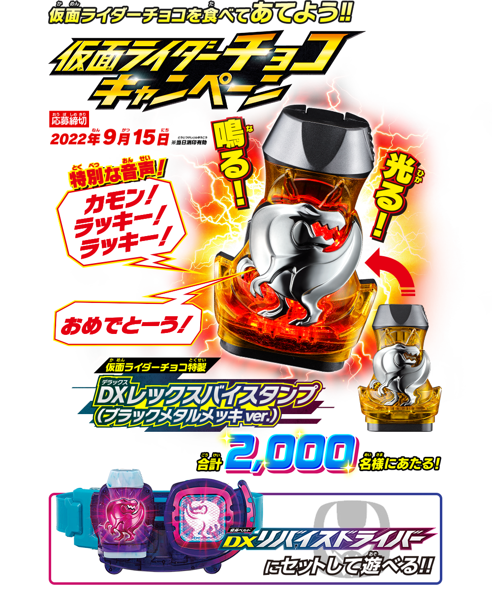 仮面ライダーチョコを食べてあてよう!! 仮面ライダーチョコキャンペーン 応募締切：2022年9月15日 ※当日消印有効 仮面ライダーチョコ特製 DXレックスバイスタンプ（ブラックメタルメッキver.）が合計2,000名様にあたる! 光る!鳴る! DXリバイスドライバーにセットして遊べる!!