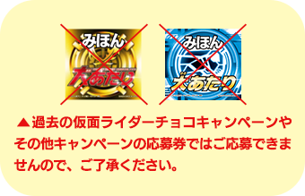 過去の仮面ライダーチョコキャンペーンやその他のキャンペーンの応募券ではご応募できませんので、ご了承ください。