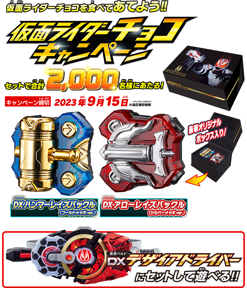 仮面ライダーチョコを食べてあてよう!! 仮面ライダーチョコキャンペーン キャンペーン締切：2023年9月15日 ※当日消印有効 DXハンマーレイズバックル（ゴールドメッキver.） DXアローレイズバックル（シルバーメッキver.）がセットで合計2,000名様にあたる! 豪華オリジナルボックス入り! DXデザイアドライバーにセットして遊べる!!