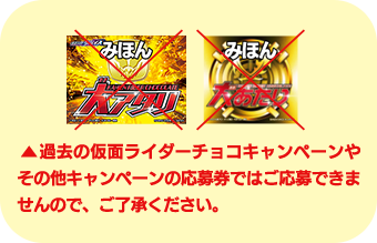 過去の仮面ライダーチョコキャンペーンやその他のキャンペーンの応募券ではご応募できませんので、ご了承ください。