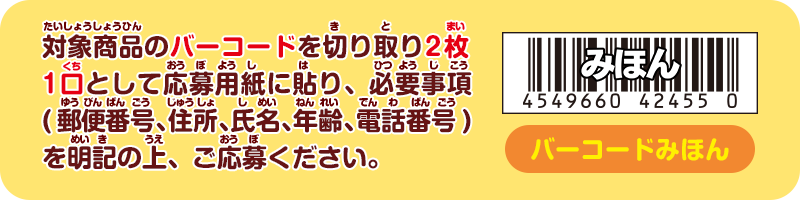 対象商品のバーコードを切り取り2枚1口として応募用紙に貼り、必要事項(郵便番号、住所、氏名、年齢、電話番号)を明記の上、ご応募ください。