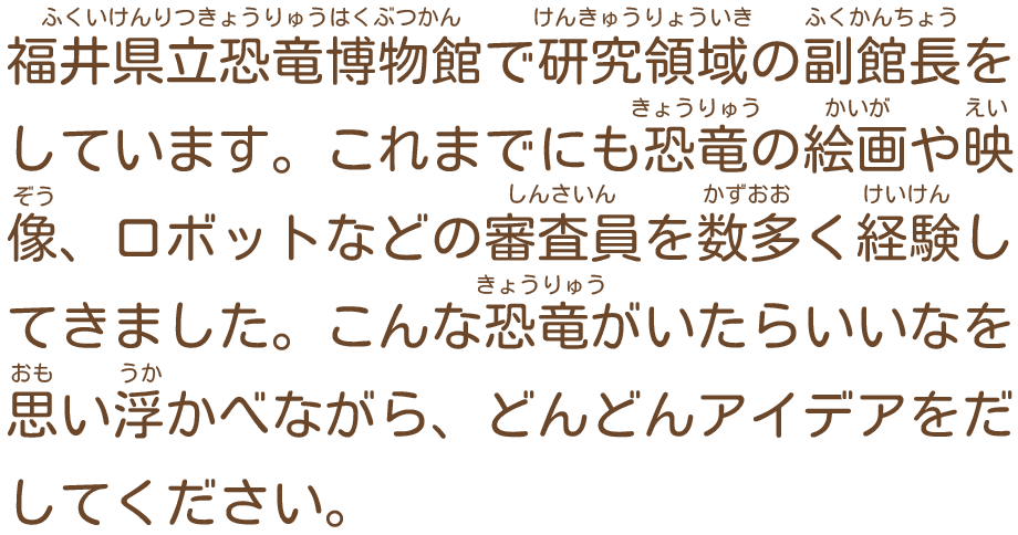 福井県立恐竜博物館で研究領域の副館長をしています。これまでにも恐竜の絵画や映像、ロボットなどの審査員を数多く経験してきました。こんな恐竜がいたらいいなを思い浮かべながら、どんどんアイデアをだしてください。