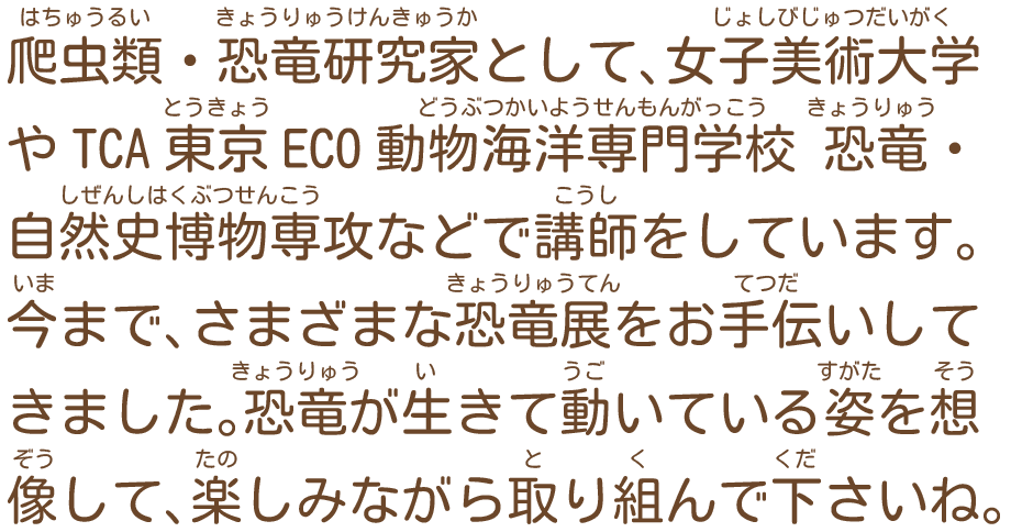 爬虫類・恐竜研究家として、女子美術大学やTCA東京ECO動物海洋専門学校 恐竜・自然史博物専攻などで講師をしています。今まで、さまざまな恐竜展をお手伝いしてきました。恐竜が生きて動いている姿を想像して、楽しみながら取り組んで下さいね。