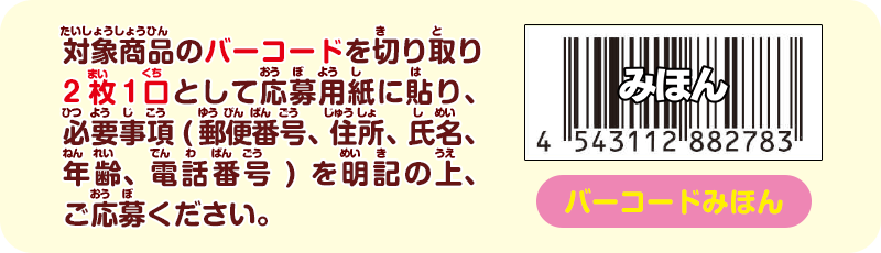 対象商品のバーコードを切り取り2枚1口として応募用紙に貼り、必要事項(郵便番号、住所、氏名、年齢、電話番号)を明記の上、ご応募ください。