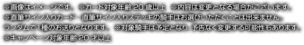 ※画像はイメージです。※カード対象年齢20歳以上※内容は変更となる場合がございます。※直筆サイン入りカード・直筆サイン入りステッキの騎手はお選びいただくことは出来ません。ランダムで1種のお送りとなります。※対象騎手は予定となり、予告なく変更する可能性もあります。※キャンペーン対象年齢20才以上