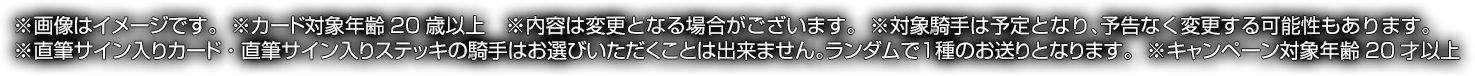 ※画像はイメージです。※カード対象年齢20歳以上※内容は変更となる場合がございます。※直筆サイン入りカード・直筆サイン入りステッキの騎手はお選びいただくことは出来ません。ランダムで1種のお送りとなります。※対象騎手は予定となり、予告なく変更する可能性もあります。※キャンペーン対象年齢20才以上