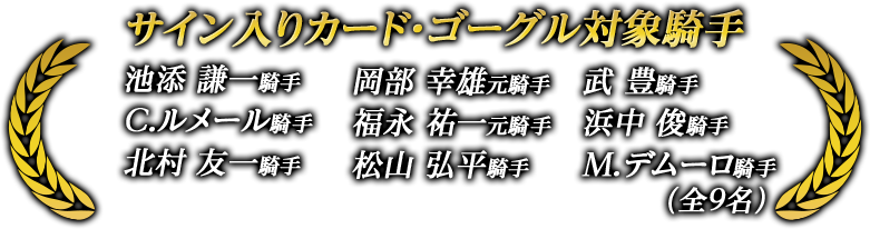 サイン入りカード・ステッキ対象騎手 池添 謙一騎手 岡部 幸雄元騎手 武 豊騎手 C.ルメール騎手 福永 祐一元騎手 浜中 俊騎手 北村 友一騎手 松山 弘平騎手 M.デムーロ騎手 (全9名)