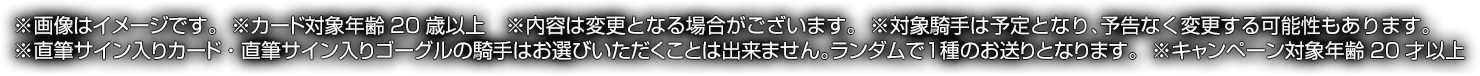 ※画像はイメージです。※カード対象年齢20歳以上※内容は変更となる場合がございます。※直筆サイン入りカード・直筆サイン入りゴーグルの騎手はお選びいただくことは出来ません。ランダムで1種のお送りとなります。※対象騎手は予定となり、予告なく変更する可能性もあります。※キャンペーン対象年齢20才以上