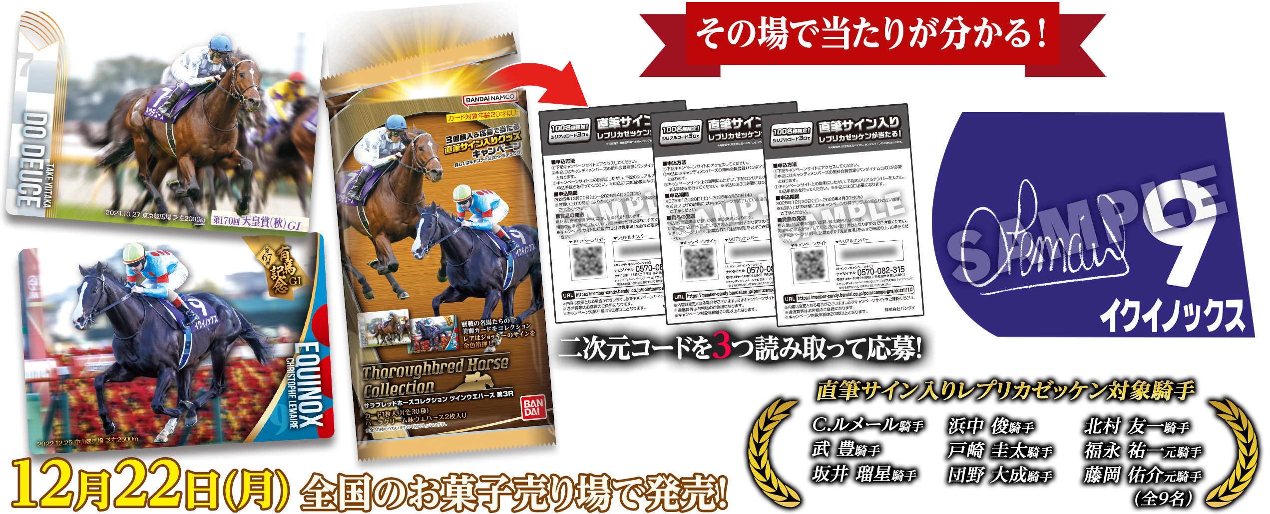 その場で当たりが分かる! 二次元コードを3つ読み取って応募! 直筆サイン入りレプリカゼッケン対象騎手 C.ルメール騎手 浜中 俊騎手 北村 友一騎手 武 豊騎手 戸崎 圭太騎手 福永 祐一元騎手 坂井 瑠星騎手 団野 大成騎手 藤岡 佑介元騎手（全9名） 12月22日(月)全国のお菓子売り場で発売!