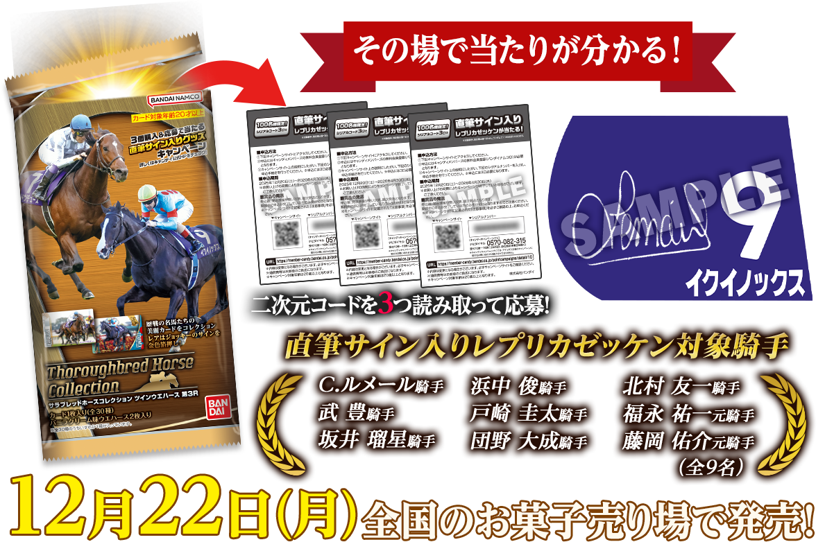 その場で当たりが分かる! 二次元コードを3つ読み取って応募! 直筆サイン入りレプリカゼッケン対象騎手 C.ルメール騎手 浜中 俊騎手 北村 友一騎手 武 豊騎手 戸崎 圭太騎手 福永 祐一元騎手 坂井 瑠星騎手 団野 大成騎手 藤岡 佑介元騎手（全9名） 12月22日(月)全国のお菓子売り場で発売!