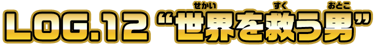 LOG.12 ”世界を救う男”