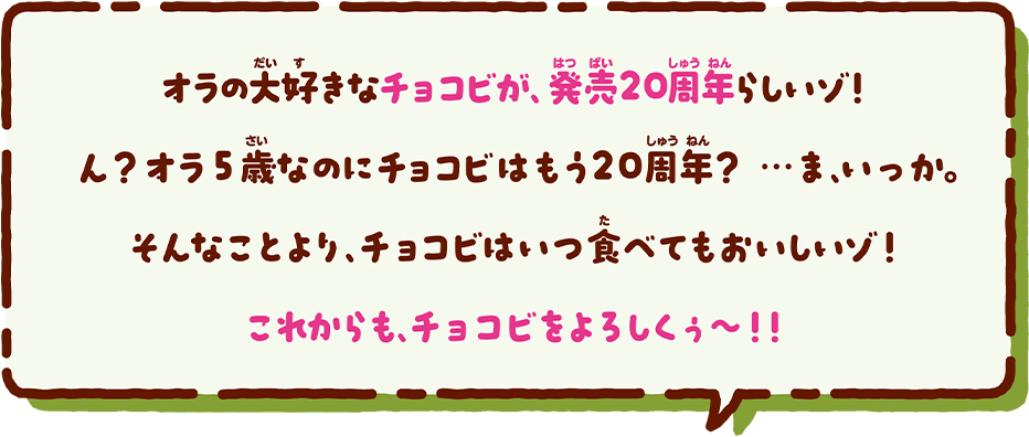 オラの大好きなチョコビが、発売20周年らしいゾ!ん？オラ5歳なのにチョコビはもう20周年？…ま、いっか。そんなことより、チョコビはいつ食べてもおいしいゾ!これからも、チョコビをよろしくぅ～!!