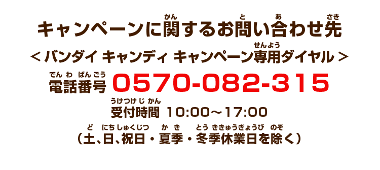 キャンペーンに関するお問い合わせ先<バンダイ キャンディ キャンペーン専用ダイヤル>電話番号 0570-082-315　受付時間 10:00〜17:00　（土、日、祝日・夏季・冬季休業日を除く）