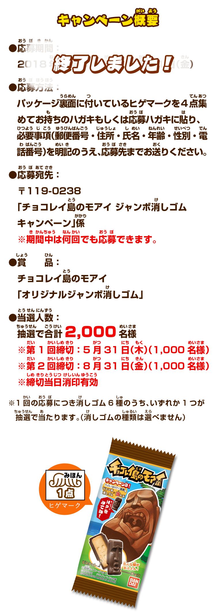 キャンペーン概要：●応募期間：2018年3月5日（月）～8月31日（金）●応募方法：パッケージ裏面に付いているヒゲマークを4点集めてお持ちのハガキもしくは応募ハガキに貼り、必要事項（郵便番号・住所・氏名・年齢・性別・電話番号）を明記のうえ、応募先までお送りください。●応募宛先：〒119-0238 「チョコレイ島のモアイ ジャンボ消しゴムキャンペーン」係 ※期間中は何回でも応募できます。●賞品：チョコレイ島のモアイ「オリジナルジャンボ消しゴム」●当選人数：抽選で合計2,000名様 ※第1回締切：5月31日（木）（1,000名様） ※第2回締切：8月31日（金）（1,000名様）※締切当日消印有効