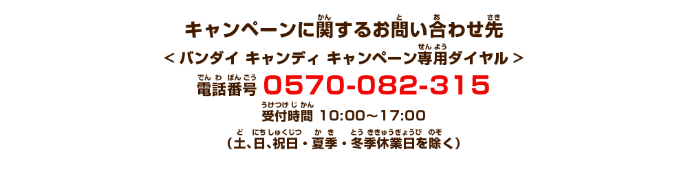 キャンペーンに関するお問い合わせ先<バンダイ キャンディ キャンペーン専用ダイヤル>電話番号 0570-082-315　受付時間 10:00〜17:00　（土、日、祝日・夏季・冬季休業日を除く）