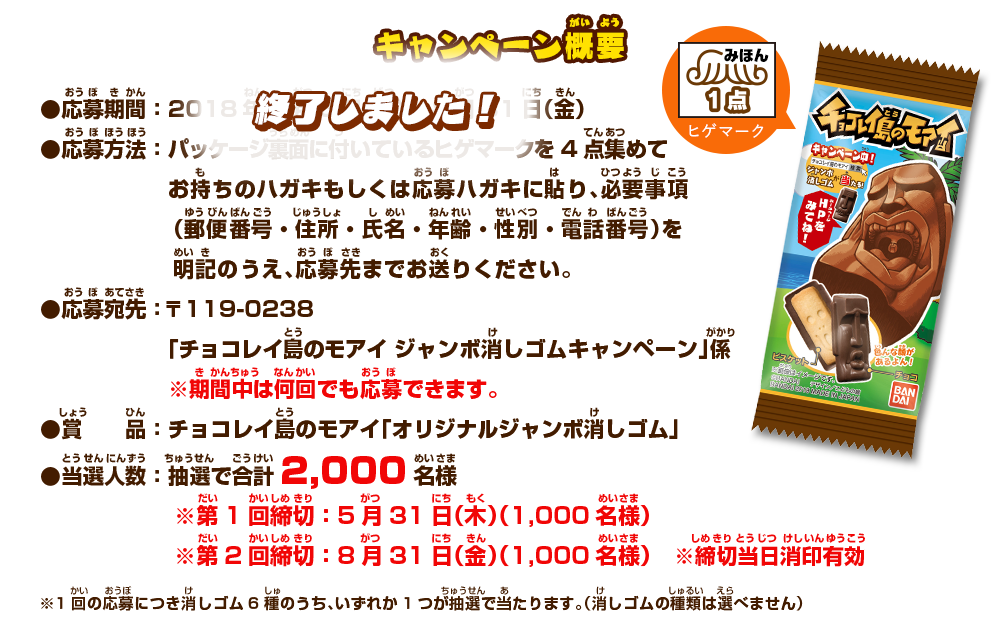 キャンペーン概要：●応募期間：2018年3月5日（月）～8月31日（金）●応募方法：パッケージ裏面に付いているヒゲマークを4点集めてお持ちのハガキもしくは応募ハガキに貼り、必要事項（郵便番号・住所・氏名・年齢・性別・電話番号）を明記のうえ、応募先までお送りください。●応募宛先：〒119-0238 「チョコレイ島のモアイ ジャンボ消しゴムキャンペーン」係 ※期間中は何回でも応募できます。●賞品：チョコレイ島のモアイ「オリジナルジャンボ消しゴム」●当選人数：抽選で合計2,000名様 ※第1回締切：5月31日（木）（1,000名様） ※第2回締切：8月31日（金）（1,000名様）※締切当日消印有効