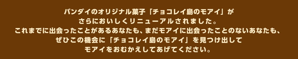 バンダイのオリジナル菓子「チョコレイ島のモアイ」がさらにおいしくリニューアルされました。これまでに出会ったことがあるあなたも、まだモアイに出会ったことのないあなたも、ぜひこの機会に「チョコレイ島のモアイ」を見つけ出してモアイをおむかえしてあげてください。