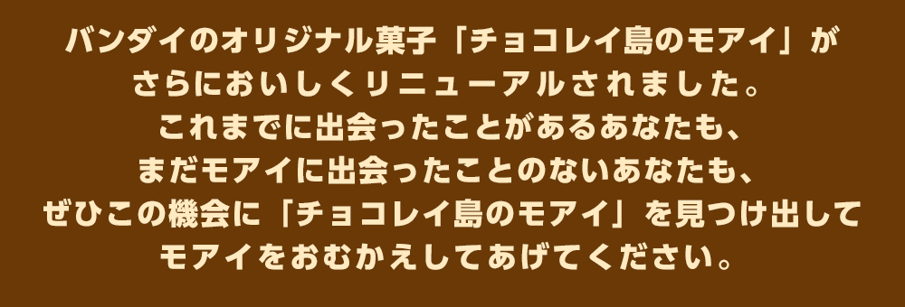 バンダイのオリジナル菓子「チョコレイ島のモアイ」がさらにおいしくリニューアルされました。これまでに出会ったことがあるあなたも、まだモアイに出会ったことのないあなたも、ぜひこの機会に「チョコレイ島のモアイ」を見つけ出してモアイをおむかえしてあげてください。