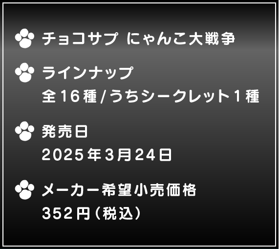 ・チョコサプ にゃんこ大戦争 ・ラインナップ 全16種/うちシークレット1種 ・発売予定日2025年3月24日 ・メーカー希望小売価格352円(税込)