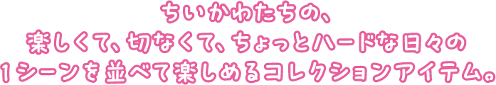 ちいかわたちの、楽しくて、切なくて、ちょっとハードな日々の1シーンを並べて楽しめるコレクションアイテム