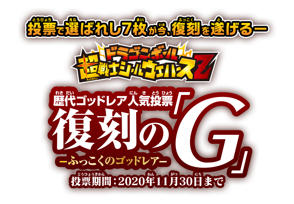 投票で選ばれし7枚が今、復刻を遂げる－ドラゴンボール超戦士シールウエハースZ 歴代ゴッドレア人気投票 復刻の「G」－ふっこくのゴッドレア 投票期間：2020年11月30日まで