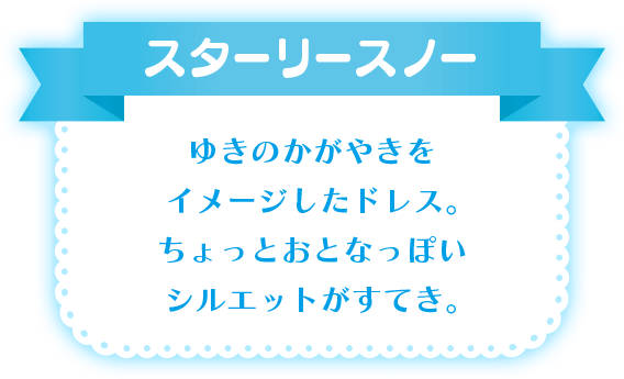 スターリ－スノー ゆきのかがやきをイメージしたドレス。ちょっとおとなっぽいシルエットがすてき。