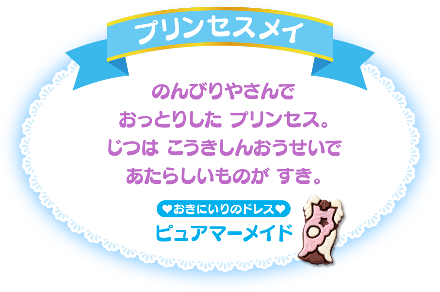 プリンセスメイ のんびりやさんでおっとりした プリンセス。じつは こうきしんおうせいであたらしいものが すき。おきにいりのドレス：ピュアマーメイド