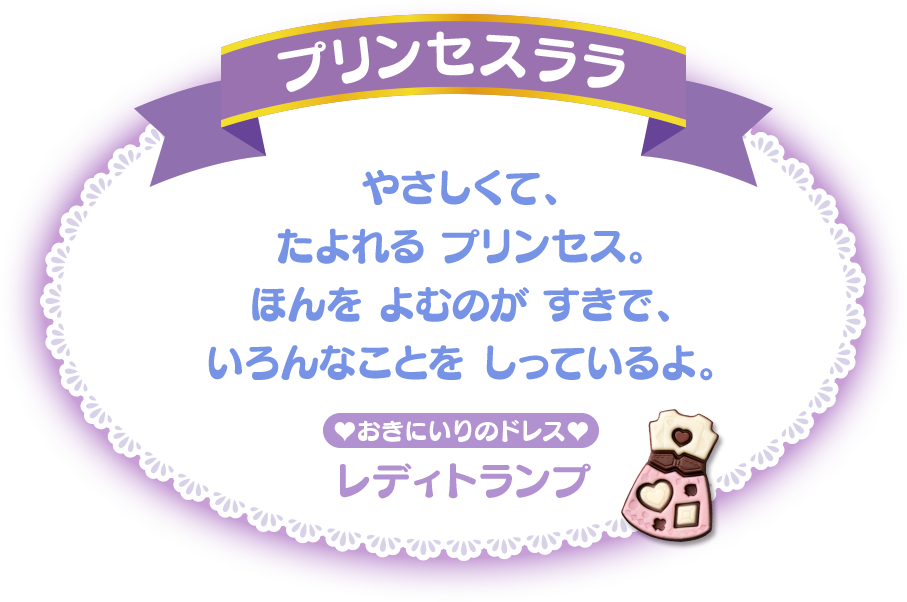 プリンセスララ やさしくて、たよれる プリンセス。ほんを よむのが すきで、いろんなことを しっているよ。おきにいりのドレス：エレガントドロップ