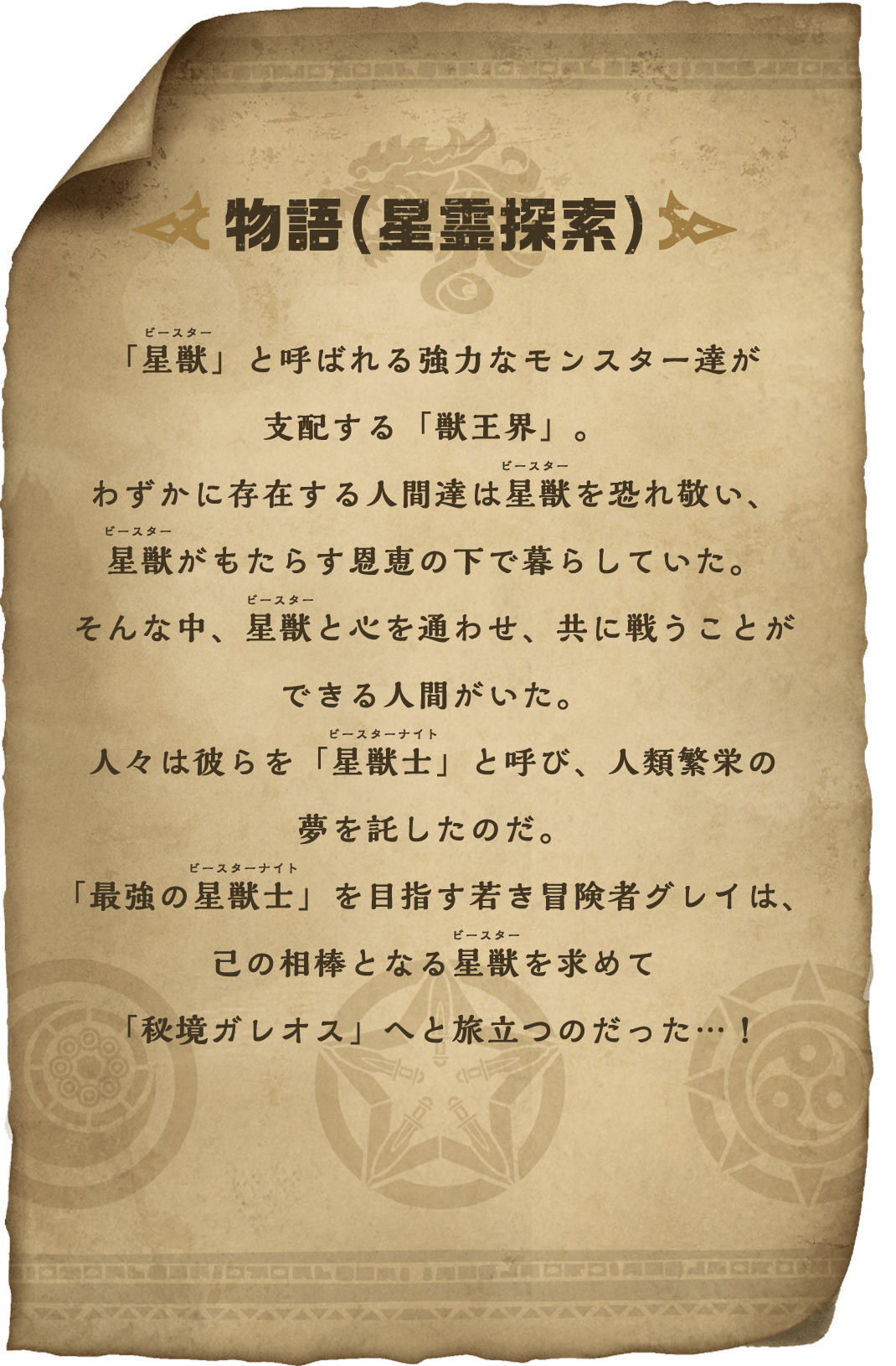 物語(星霊探索) 「星獣」と呼ばれる強力なモンスター達が支配する「獣王界」。わずかに存在する人間達は星獣を恐れ敬い、星獣がもたらす恩恵の下で暮らしていた。そんな中、星獣と心を通わせ、共に戦うことができる人間がいた。人々は彼らを「星獣士」と呼び、人類繁栄の夢を託したのだ。「最強の星獣士」を目指す若き冒険者グレイは、己の相棒となる星獣を求めて「秘境ガレオス」へと旅立つのだった…！