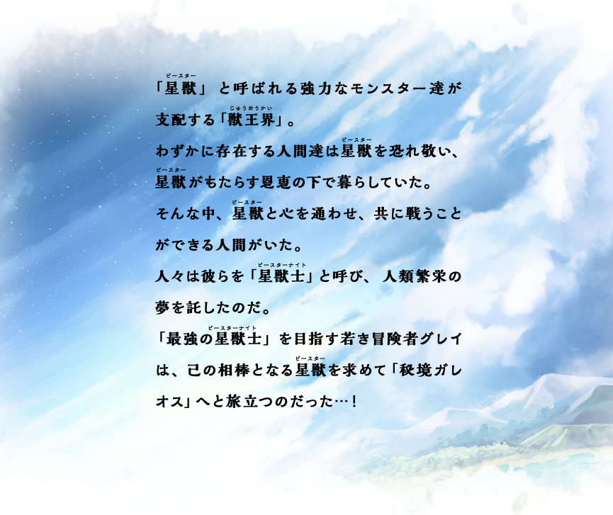 「星獣」と呼ばれる強力なモンスター達が支配する「獣王界」。わずかに存在する人間達は星獣を恐れ敬い、星獣がもたらす恩恵の下で暮らしていた。そんな中、星獣と心を通わせ、共に戦うことができる人間がいた。人々は彼らを「星獣士」と呼び、人類繁栄の夢を託したのだ。「最強の星獣士」を目指す若き冒険者グレイは、己の相棒となる星獣を求めて「秘境ガレオス」へと旅立つのだった…！