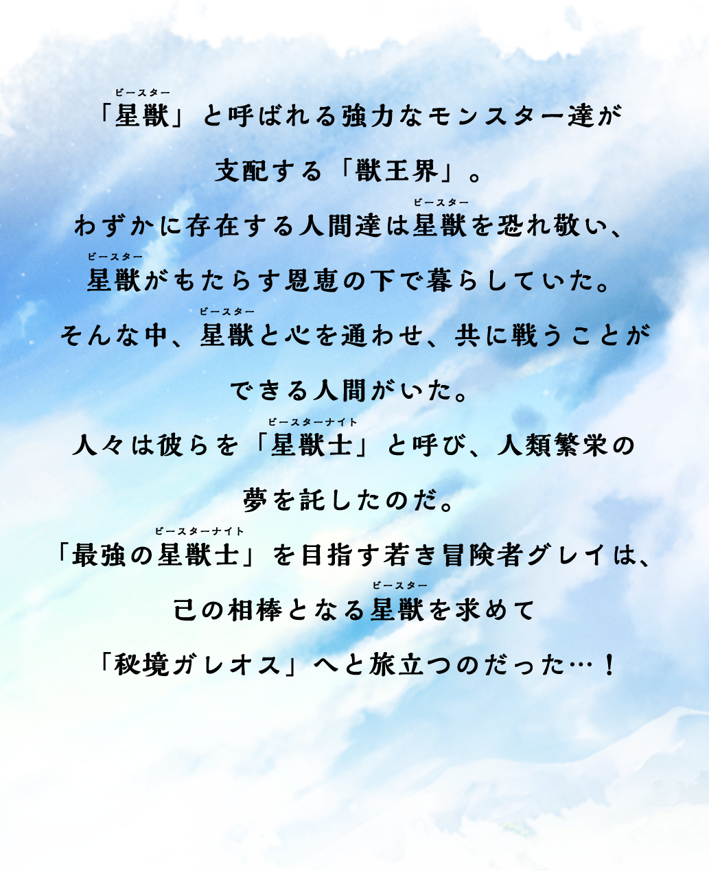 「星獣」と呼ばれる強力なモンスター達が支配する「獣王界」。わずかに存在する人間達は星獣を恐れ敬い、星獣がもたらす恩恵の下で暮らしていた。そんな中、星獣と心を通わせ、共に戦うことができる人間がいた。人々は彼らを「星獣士」と呼び、人類繁栄の夢を託したのだ。「最強の星獣士」を目指す若き冒険者グレイは、己の相棒となる星獣を求めて「秘境ガレオス」へと旅立つのだった…！