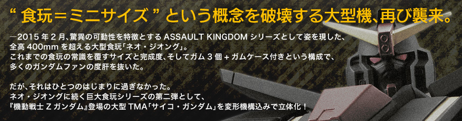 “食玩＝ミニサイズ”という概念を破壊する大型機、再び襲来。 ―2015年2月、驚異の可動性を特徴とするASSAULT KINGDOMシリーズとして姿を現した、全高400mmを超える大型食玩「ネオ・ジオング」。これまでの食玩の常識を覆すサイズと完成度、そしてガム3個+ガムケース付きという構成で、多くのガンダムファンの度肝を抜いた。だが、それはひとつのはじまりに過ぎなかった。ネオ・ジオングに続く巨大食玩シリーズの第二弾として、『機動戦士Zガンダム』登場の大型TMA「サイコ・ガンダム」を変形機構込みで立体化！