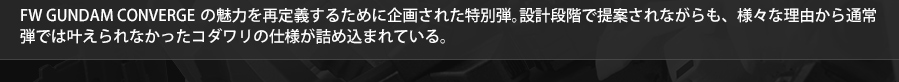 FW GUNDAM CONVERGEの魅力を再定義するために企画された特別弾。設計段階で提案されながらも、様々な理由から通常弾では叶えられなかったコダワリの仕様が詰め込まれている。