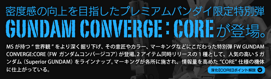 密度感の向上を目指したプレミアムバンダイ限定特別弾 FW GUNDAM CONVERGE:COREが登場。 MSが持つ“世界観”をより深く掘り下げ、その意匠やカラー、マーキングなどにこだわった特別弾FW GUNDAM CONVERGE:CORE（FW  ガンダムコンバージコア）が登場。2アイテム同時リリースの1種として、人気の高いSガンダム（Superior GUNDAM）をラインナップ。マーキングが各所に施され、情報量を高めた“CORE”仕様の機体に仕上がっている。