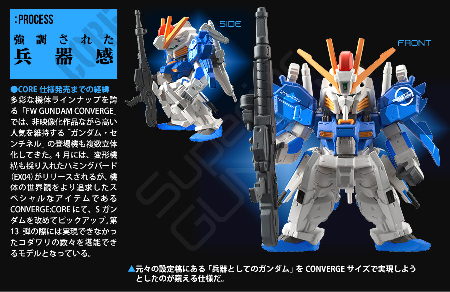 PROCESS 強調された兵器感　●CORE仕様発売までの経緯　多彩な機体ラインナップを誇る「FW GUNDAM CONVERGE」では、非映像化作品ながら高い人気を維持する「ガンダム・センチネル」の登場機も複数立体化してきた。4月には、変形機構も採り入れたハミングバード（EX04）がリリースされたが、機体の世界観をより追求したスペシャルなアイテムであるCONVERGE:COREにて、Sガンダムを改めてピックアップ。第13弾の際には実現できなかったコダワリの数々を堪能できるモデルとなっている。　▲元々の設定稿にある「兵器としてのガンダム」をCONVERGEサイズで実現しようとしたのが窺える仕様だ。