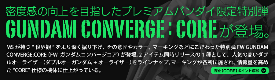 密度感の向上を目指したプレミアムバンダイ限定特別弾 FW GUNDAM CONVERGE:COREが登場。　MSが持つ“世界観”をより深く掘り下げ、その意匠やカラー、マーキングなどにこだわった特別弾FW GUNDAM CONVERGE:CORE（FW  ガンダムコンバージコア）が登場。2アイテム同時リリースの1種として、人気の高いダブルオーライザー（ダブルオーガンダム＋オーライザー）をラインナップ。マーキングが各所に施され、情報量を高めた“CORE”仕様の機体に仕上がっている。